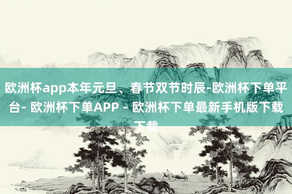 欧洲杯app本年元旦、春节双节时辰-欧洲杯下单平台- 欧洲杯下单APP - 欧洲杯下单最新手机版下载