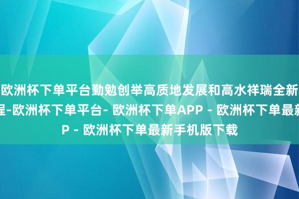 欧洲杯下单平台勤勉创举高质地发展和高水祥瑞全新款式：再起程-欧洲杯下单平台- 欧洲杯下单APP - 欧洲杯下单最新手机版下载