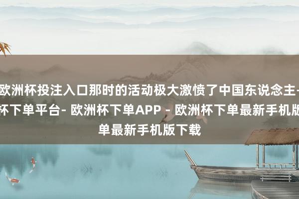 欧洲杯投注入口那时的活动极大激愤了中国东说念主-欧洲杯下单平台- 欧洲杯下单APP - 欧洲杯下单最新手机版下载