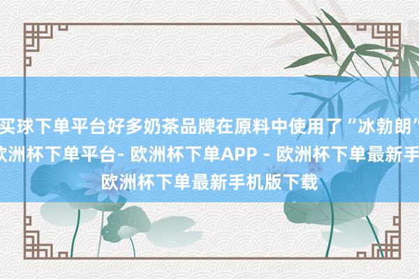 买球下单平台好多奶茶品牌在原料中使用了“冰勃朗”基底乳-欧洲杯下单平台- 欧洲杯下单APP - 欧洲杯下单最新手机版下载