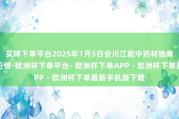 买球下单平台2025年1月5日会川江能中药材抽象买卖市集价钱行情-欧洲杯下单平台- 欧洲杯下单APP - 欧洲杯下单最新手机版下载