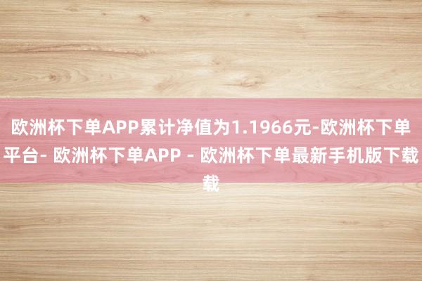 欧洲杯下单APP累计净值为1.1966元-欧洲杯下单平台- 欧洲杯下单APP - 欧洲杯下单最新手机版下载