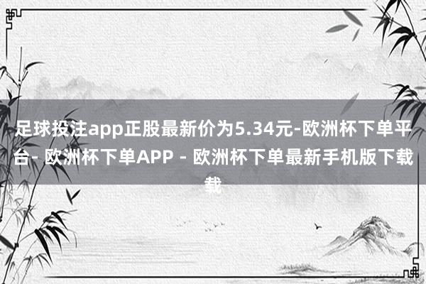 足球投注app正股最新价为5.34元-欧洲杯下单平台- 欧洲杯下单APP - 欧洲杯下单最新手机版下载