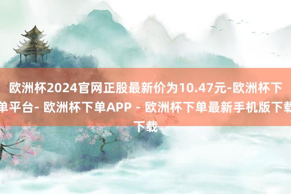 欧洲杯2024官网正股最新价为10.47元-欧洲杯下单平台- 欧洲杯下单APP - 欧洲杯下单最新手机版下载