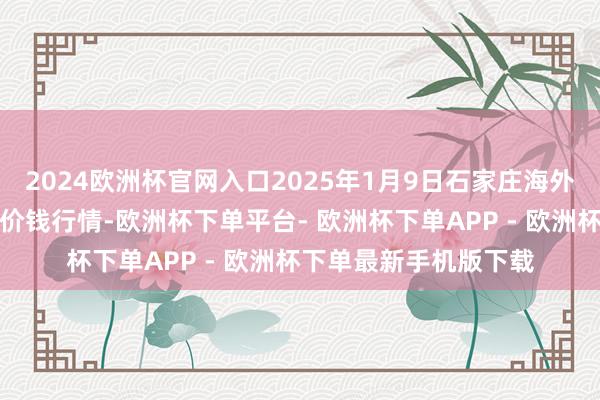 2024欧洲杯官网入口2025年1月9日石家庄海外农家具批发交往中心价钱行情-欧洲杯下单平台- 欧洲杯下单APP - 欧洲杯下单最新手机版下载