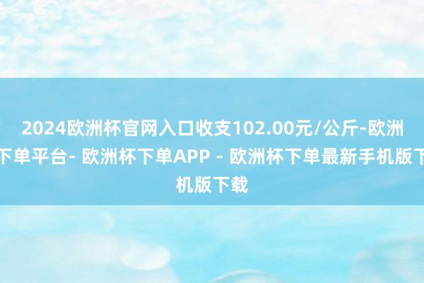 2024欧洲杯官网入口收支102.00元/公斤-欧洲杯下单平台- 欧洲杯下单APP - 欧洲杯下单最新手机版下载