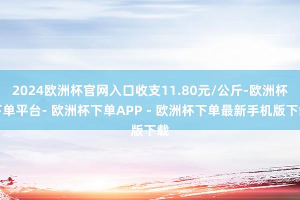 2024欧洲杯官网入口收支11.80元/公斤-欧洲杯下单平台- 欧洲杯下单APP - 欧洲杯下单最新手机版下载