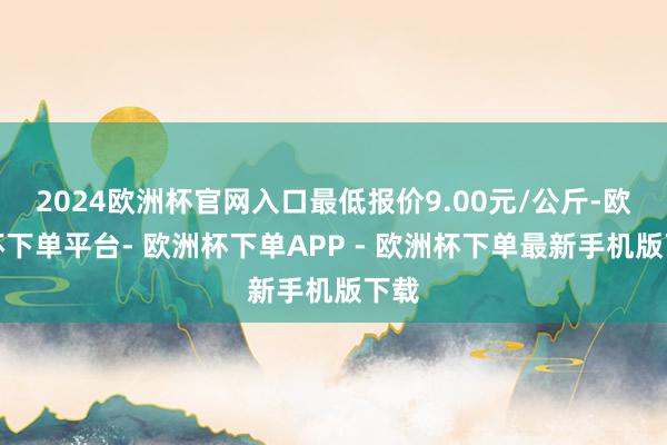 2024欧洲杯官网入口最低报价9.00元/公斤-欧洲杯下单平台- 欧洲杯下单APP - 欧洲杯下单最新手机版下载