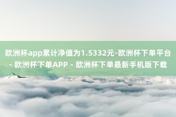 欧洲杯app累计净值为1.5332元-欧洲杯下单平台- 欧洲杯下单APP - 欧洲杯下单最新手机版下载