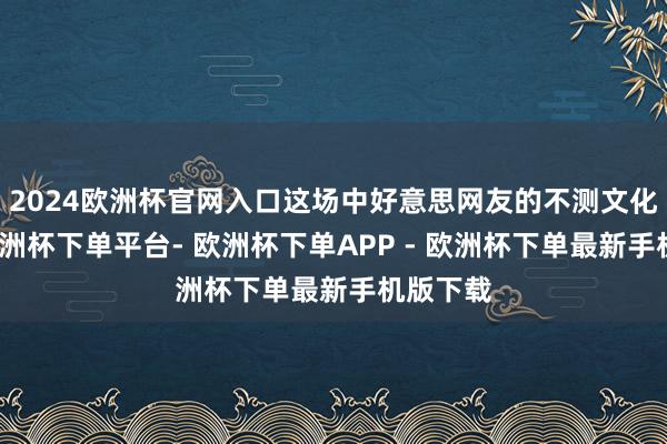 2024欧洲杯官网入口这场中好意思网友的不测文化互动-欧洲杯下单平台- 欧洲杯下单APP - 欧洲杯下单最新手机版下载