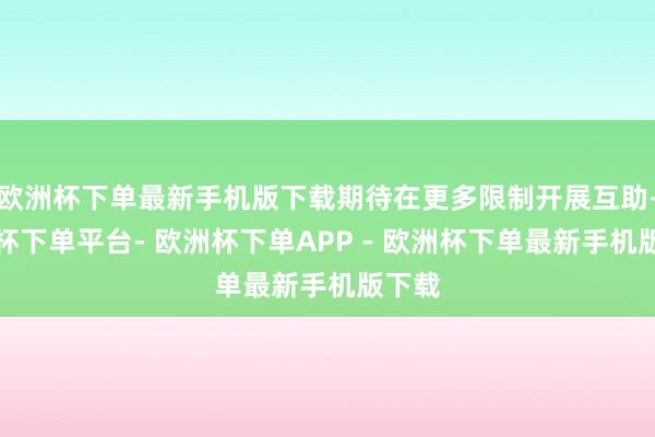 欧洲杯下单最新手机版下载期待在更多限制开展互助-欧洲杯下单平台- 欧洲杯下单APP - 欧洲杯下单最新手机版下载