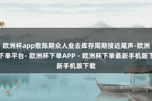 欧洲杯app敷陈期众人业去库存周期接近尾声-欧洲杯下单平台- 欧洲杯下单APP - 欧洲杯下单最新手机版下载
