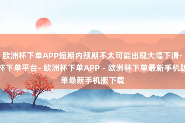 欧洲杯下单APP短期内预期不太可能出现大幅下滑-欧洲杯下单平台- 欧洲杯下单APP - 欧洲杯下单最新手机版下载