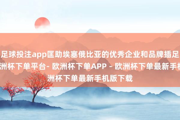 足球投注app匡助埃塞俄比亚的优秀企业和品牌插足中国-欧洲杯下单平台- 欧洲杯下单APP - 欧洲杯下单最新手机版下载