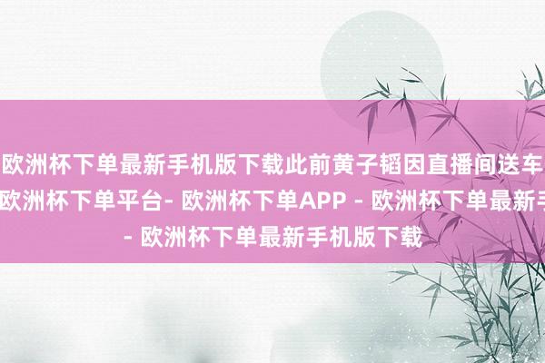 欧洲杯下单最新手机版下载此前黄子韬因直播间送车激发关心-欧洲杯下单平台- 欧洲杯下单APP - 欧洲杯下单最新手机版下载