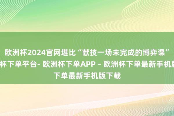 欧洲杯2024官网堪比“献技一场未完成的博弈课”-欧洲杯下单平台- 欧洲杯下单APP - 欧洲杯下单最新手机版下载