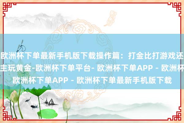 欧洲杯下单最新手机版下载操作篇：打金比打游戏还上瘾现时的年青东谈主玩黄金-欧洲杯下单平台- 欧洲杯下单APP - 欧洲杯下单最新手机版下载