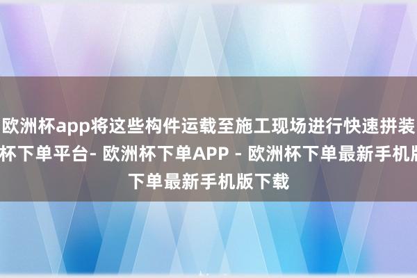 欧洲杯app将这些构件运载至施工现场进行快速拼装-欧洲杯下单平台- 欧洲杯下单APP - 欧洲杯下单最新手机版下载