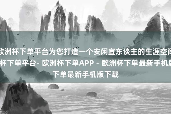 欧洲杯下单平台为您打造一个安闲宜东谈主的生涯空间-欧洲杯下单平台- 欧洲杯下单APP - 欧洲杯下单最新手机版下载