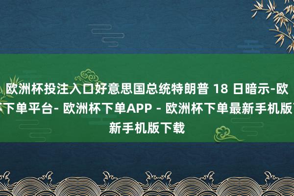 欧洲杯投注入口好意思国总统特朗普 18 日暗示-欧洲杯下单平台- 欧洲杯下单APP - 欧洲杯下单最新手机版下载