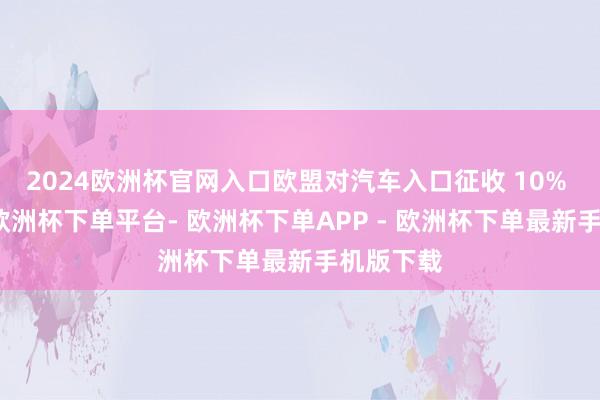2024欧洲杯官网入口欧盟对汽车入口征收 10% 的关税-欧洲杯下单平台- 欧洲杯下单APP - 欧洲杯下单最新手机版下载