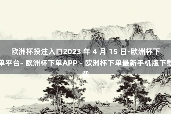 欧洲杯投注入口2023 年 4 月 15 日-欧洲杯下单平台- 欧洲杯下单APP - 欧洲杯下单最新手机版下载