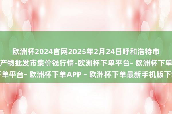 欧洲杯2024官网2025年2月24日呼和浩特市好意思通首府无公害农产物批发市集价钱行情-欧洲杯下单平台- 欧洲杯下单APP - 欧洲杯下单最新手机版下载