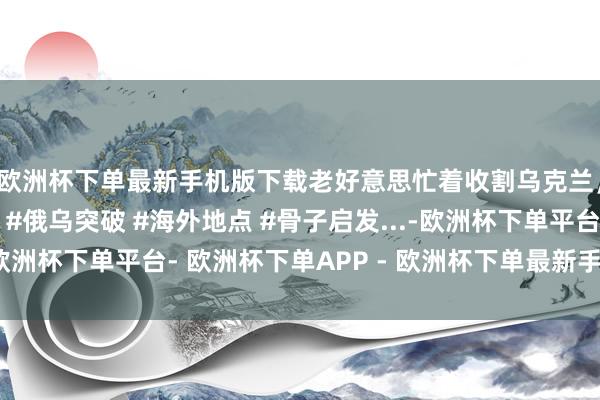 欧洲杯下单最新手机版下载老好意思忙着收割乌克兰，西方乱成一锅粥！ #俄乌突破 #海外地点 #骨子启发...-欧洲杯下单平台- 欧洲杯下单APP - 欧洲杯下单最新手机版下载