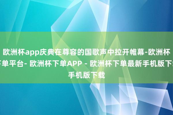 欧洲杯app庆典在尊容的国歌声中拉开帷幕-欧洲杯下单平台- 欧洲杯下单APP - 欧洲杯下单最新手机版下载