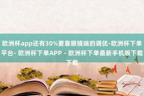 欧洲杯app还有30%要靠眼镜端的调优-欧洲杯下单平台- 欧洲杯下单APP - 欧洲杯下单最新手机版下载