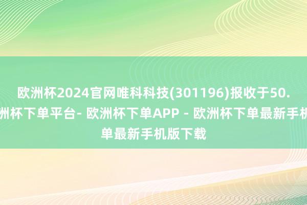 欧洲杯2024官网唯科科技(301196)报收于50.6元-欧洲杯下单平台- 欧洲杯下单APP - 欧洲杯下单最新手机版下载