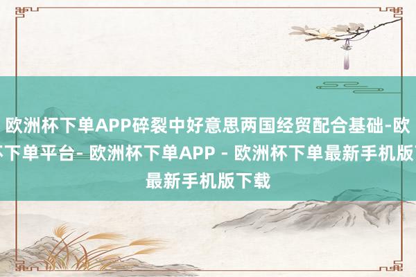 欧洲杯下单APP碎裂中好意思两国经贸配合基础-欧洲杯下单平台- 欧洲杯下单APP - 欧洲杯下单最新手机版下载