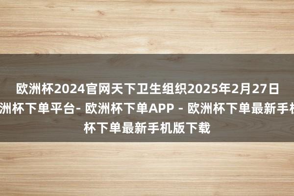 欧洲杯2024官网天下卫生组织2025年2月27日文告-欧洲杯下单平台- 欧洲杯下单APP - 欧洲杯下单最新手机版下载