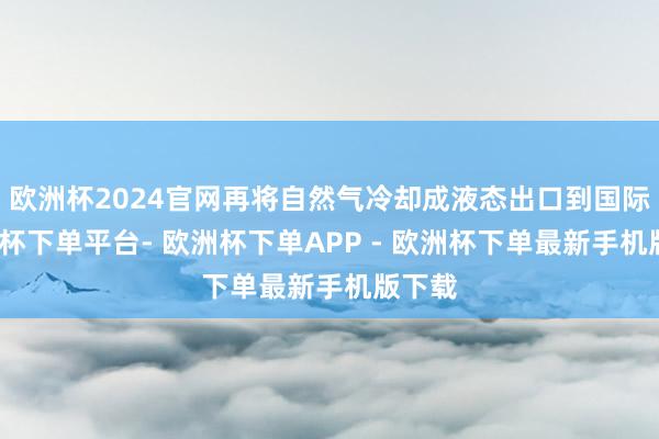 欧洲杯2024官网再将自然气冷却成液态出口到国际-欧洲杯下单平台- 欧洲杯下单APP - 欧洲杯下单最新手机版下载