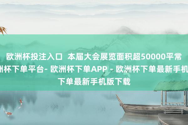 欧洲杯投注入口  本届大会展览面积超50000平常米-欧洲杯下单平台- 欧洲杯下单APP - 欧洲杯下单最新手机版下载
