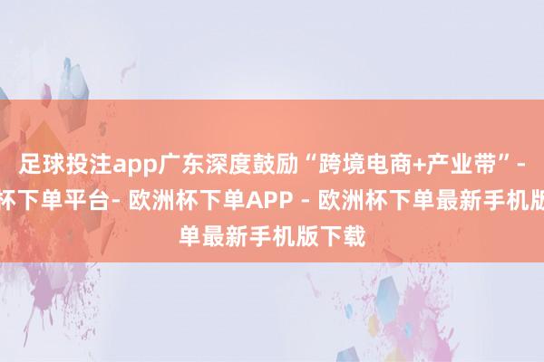 足球投注app广东深度鼓励“跨境电商+产业带”-欧洲杯下单平台- 欧洲杯下单APP - 欧洲杯下单最新手机版下载