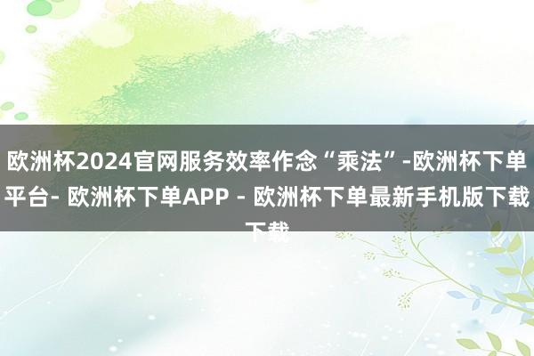 欧洲杯2024官网服务效率作念“乘法”-欧洲杯下单平台- 欧洲杯下单APP - 欧洲杯下单最新手机版下载