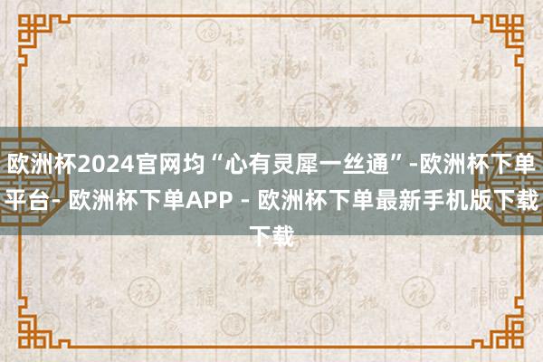 欧洲杯2024官网均“心有灵犀一丝通”-欧洲杯下单平台- 欧洲杯下单APP - 欧洲杯下单最新手机版下载