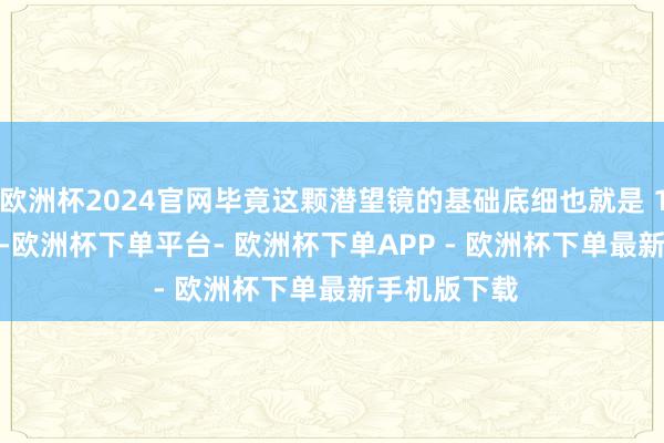 欧洲杯2024官网毕竟这颗潜望镜的基础底细也就是 1/2.75 英寸-欧洲杯下单平台- 欧洲杯下单APP - 欧洲杯下单最新手机版下载