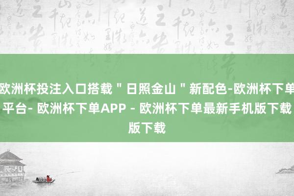 欧洲杯投注入口搭载＂日照金山＂新配色-欧洲杯下单平台- 欧洲杯下单APP - 欧洲杯下单最新手机版下载