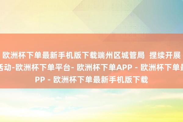 欧洲杯下单最新手机版下载端州区城管局  捏续开展犯法缔造整治活动-欧洲杯下单平台- 欧洲杯下单APP - 欧洲杯下单最新手机版下载