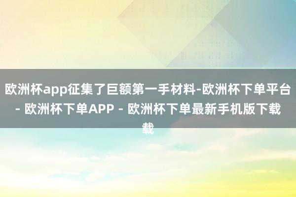 欧洲杯app征集了巨额第一手材料-欧洲杯下单平台- 欧洲杯下单APP - 欧洲杯下单最新手机版下载
