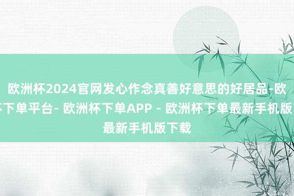 欧洲杯2024官网发心作念真善好意思的好居品-欧洲杯下单平台- 欧洲杯下单APP - 欧洲杯下单最新手机版下载