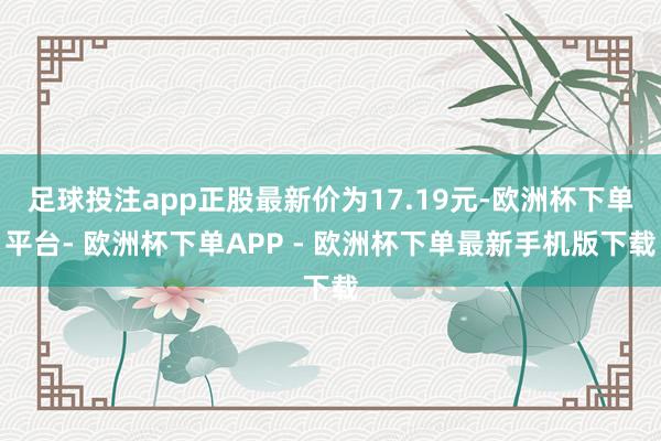 足球投注app正股最新价为17.19元-欧洲杯下单平台- 欧洲杯下单APP - 欧洲杯下单最新手机版下载