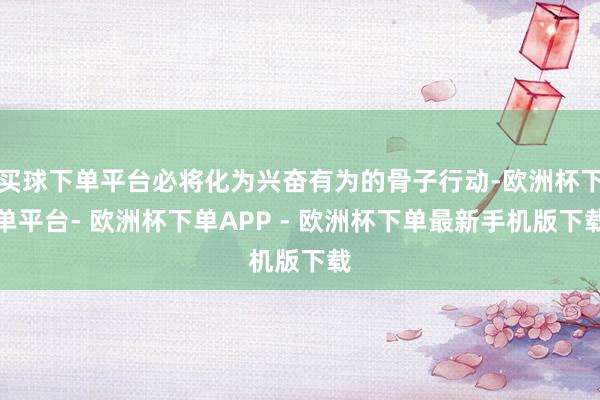 买球下单平台必将化为兴奋有为的骨子行动-欧洲杯下单平台- 欧洲杯下单APP - 欧洲杯下单最新手机版下载