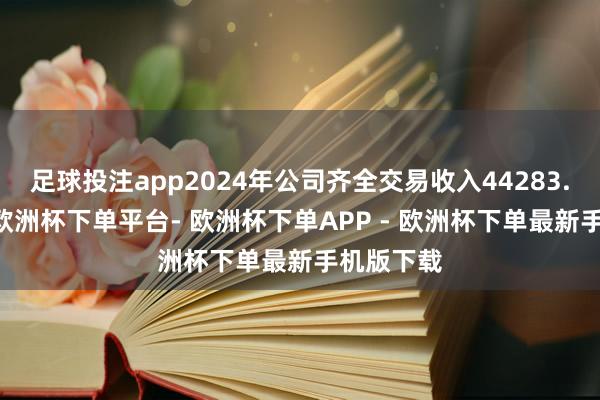 足球投注app2024年公司齐全交易收入44283.02万元-欧洲杯下单平台- 欧洲杯下单APP - 欧洲杯下单最新手机版下载