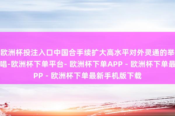 欧洲杯投注入口中国合手续扩大高水平对外灵通的举措令东谈主歌唱-欧洲杯下单平台- 欧洲杯下单APP - 欧洲杯下单最新手机版下载