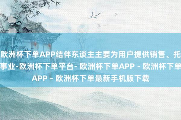欧洲杯下单APP结伴东谈主主要为用户提供销售、托付、售后步调的事业-欧洲杯下单平台- 欧洲杯下单APP - 欧洲杯下单最新手机版下载