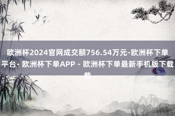 欧洲杯2024官网成交额756.54万元-欧洲杯下单平台- 欧洲杯下单APP - 欧洲杯下单最新手机版下载