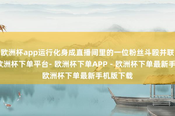 欧洲杯app运行化身成直播间里的一位粉丝斗殴并联系赵某-欧洲杯下单平台- 欧洲杯下单APP - 欧洲杯下单最新手机版下载